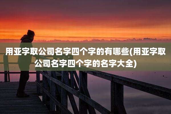 用亚字取公司名字四个字的有哪些(用亚字取公司名字四个字的名字大全)