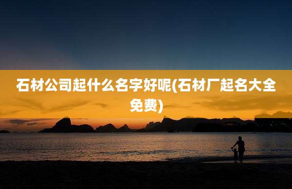 石材公司起什么名字好呢(石材厂起名大全免费)