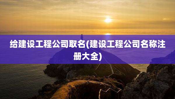 给建设工程公司取名(建设工程公司名称注册大全)