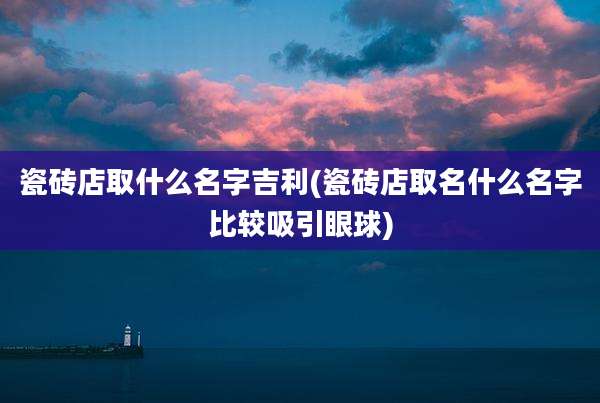 瓷砖店取什么名字吉利(瓷砖店取名什么名字比较吸引眼球)