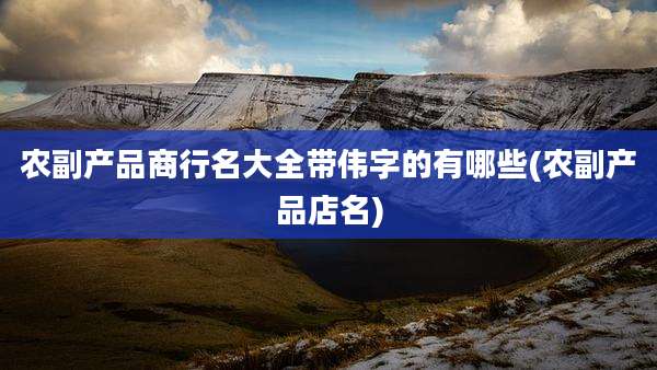 农副产品商行名大全带伟字的有哪些(农副产品店名)