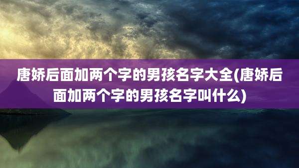 唐娇后面加两个字的男孩名字大全(唐娇后面加两个字的男孩名字叫什么)