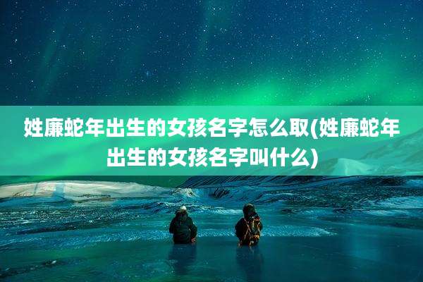 姓廉蛇年出生的女孩名字怎么取(姓廉蛇年出生的女孩名字叫什么)