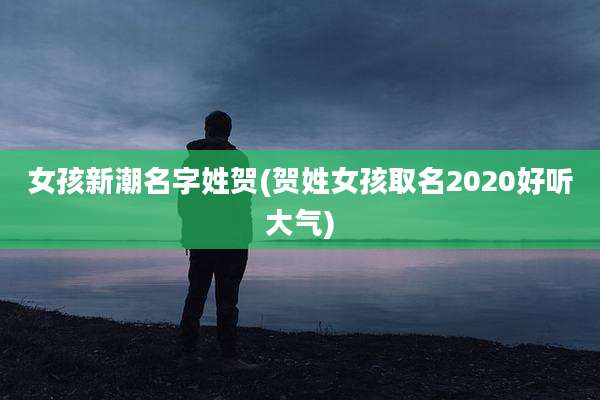 女孩新潮名字姓贺(贺姓女孩取名2020好听大气)