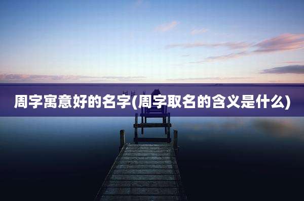 周字寓意好的名字(周字取名的含义是什么)