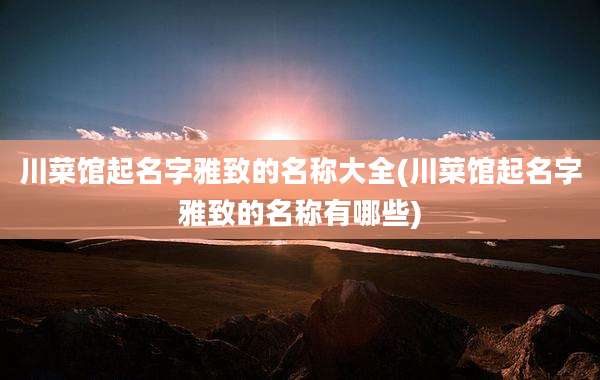 川菜馆起名字雅致的名称大全(川菜馆起名字雅致的名称有哪些)