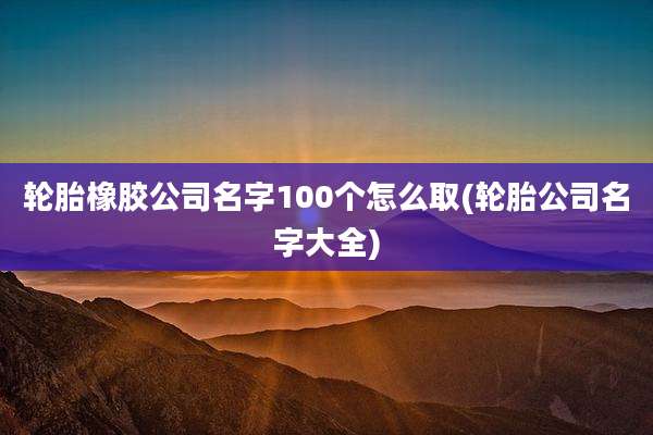 轮胎橡胶公司名字100个怎么取(轮胎公司名字大全)