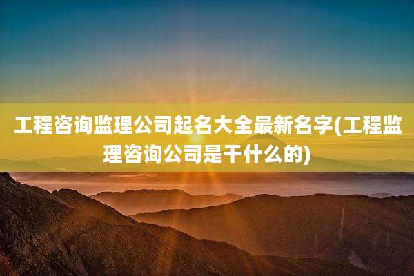 工程咨询监理公司起名大全最新名字(工程监理咨询公司是干什么的)