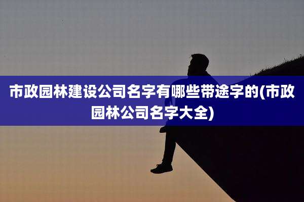 市政园林建设公司名字有哪些带途字的(市政园林公司名字大全)