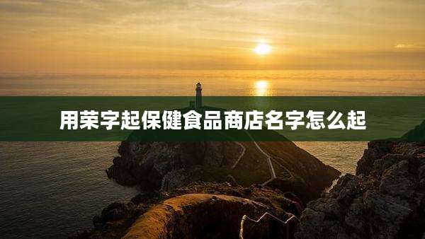用荣字起保健食品商店名字怎么起