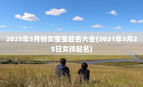 2025年3月份女宝宝起名大全(2021年3月25日女孩起名)