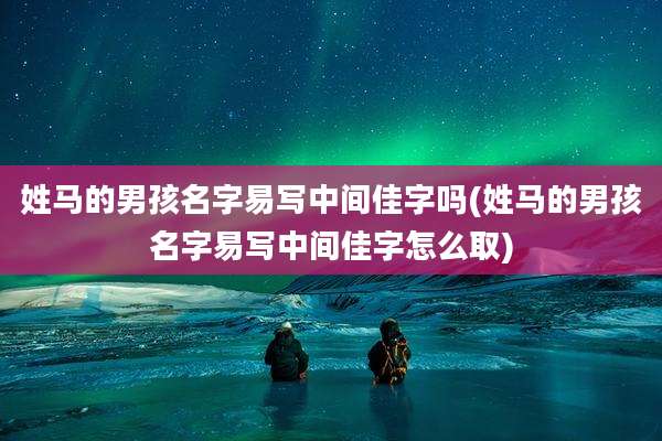 姓马的男孩名字易写中间佳字吗(姓马的男孩名字易写中间佳字怎么取)