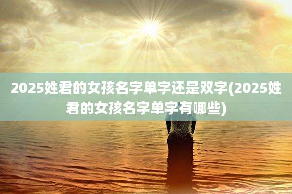2025姓君的女孩名字单字还是双字(2025姓君的女孩名字单字有哪些)