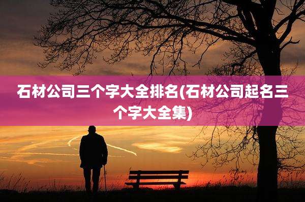 石材公司三个字大全排名(石材公司起名三个字大全集)