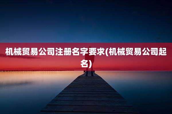 机械贸易公司注册名字要求(机械贸易公司起名)
