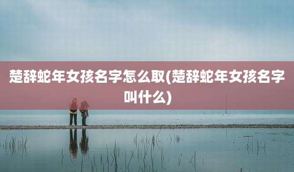楚辞蛇年女孩名字怎么取(楚辞蛇年女孩名字叫什么)