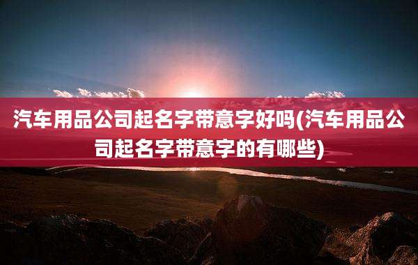 汽车用品公司起名字带意字好吗(汽车用品公司起名字带意字的有哪些)