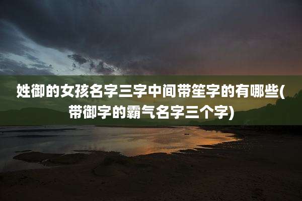 姓御的女孩名字三字中间带笙字的有哪些(带御字的霸气名字三个字)