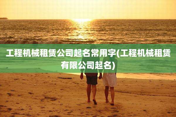 工程机械租赁公司起名常用字(工程机械租赁有限公司起名)