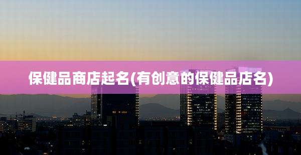 保健品商店起名(有创意的保健品店名)