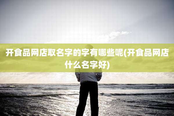 开食品网店取名字的字有哪些呢(开食品网店什么名字好)