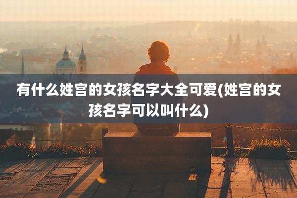 有什么姓宫的女孩名字大全可爱(姓宫的女孩名字可以叫什么)