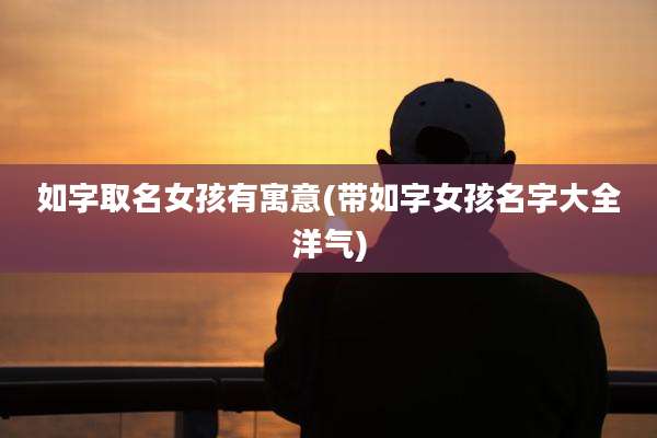 如字取名女孩有寓意(带如字女孩名字大全洋气)