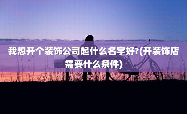 我想开个装饰公司起什么名字好?(开装饰店需要什么条件)
