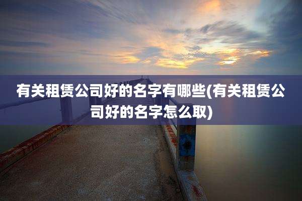 有关租赁公司好的名字有哪些(有关租赁公司好的名字怎么取)
