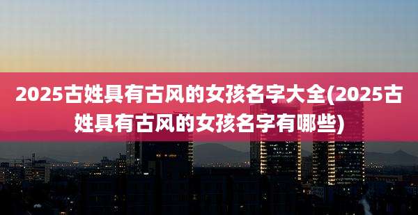 2025古姓具有古风的女孩名字大全(2025古姓具有古风的女孩名字有哪些)