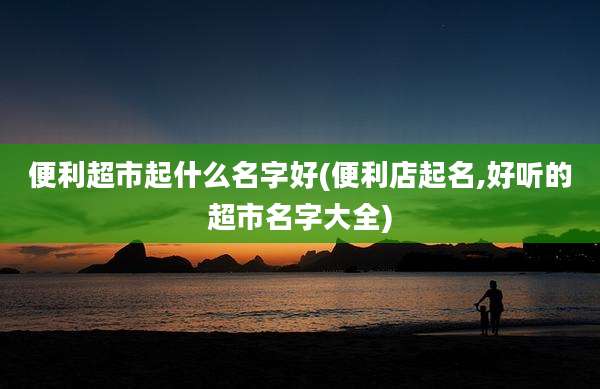 便利超市起什么名字好(便利店起名,好听的超市名字大全)
