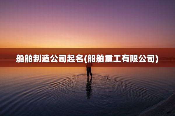 船舶制造公司起名(船舶重工有限公司)