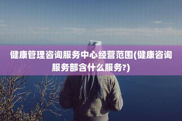健康管理咨询服务中心经营范围(健康咨询服务部含什么服务?)