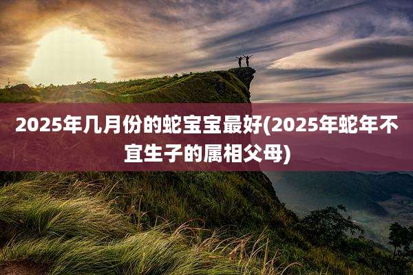 2025年几月份的蛇宝宝最好(2025年蛇年不宜生子的属相父母)