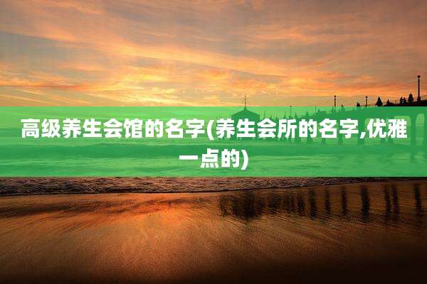 高级养生会馆的名字(养生会所的名字,优雅一点的)