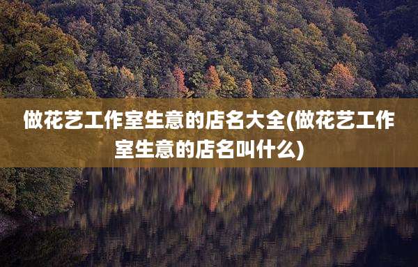 做花艺工作室生意的店名大全(做花艺工作室生意的店名叫什么)