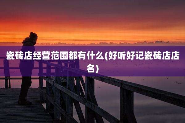 瓷砖店经营范围都有什么(好听好记瓷砖店店名)