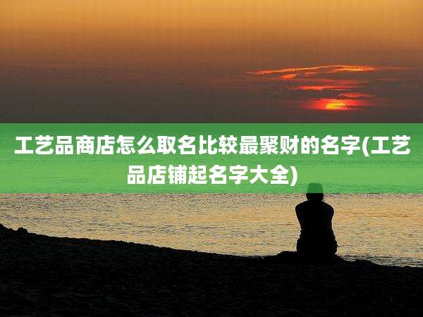 工艺品商店怎么取名比较最聚财的名字(工艺品店铺起名字大全)