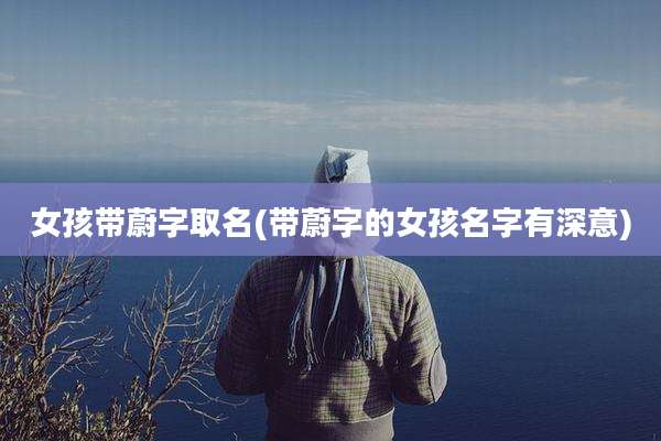 女孩带蔚字取名(带蔚字的女孩名字有深意)