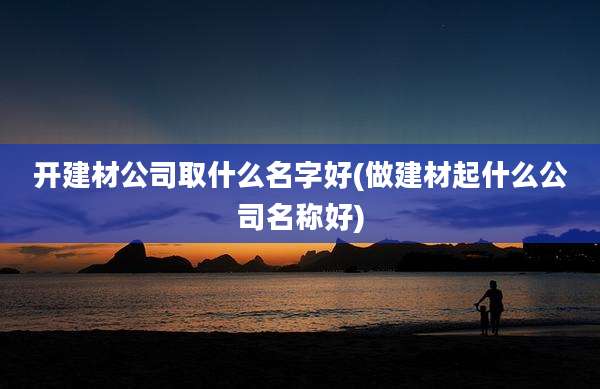 开建材公司取什么名字好(做建材起什么公司名称好)