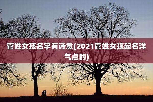 管姓女孩名字有诗意(2021管姓女孩起名洋气点的)