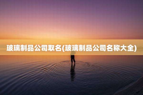 玻璃制品公司取名(玻璃制品公司名称大全)