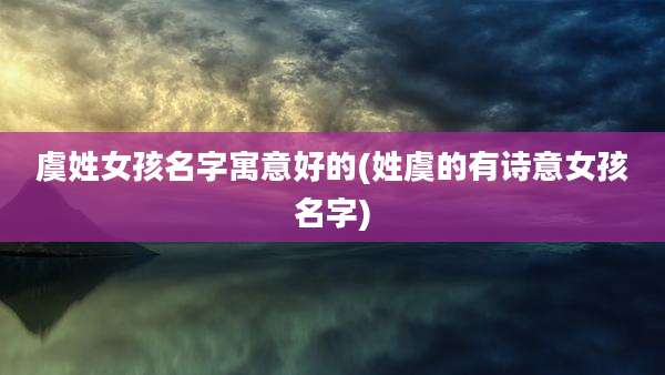 虞姓女孩名字寓意好的(姓虞的有诗意女孩名字)