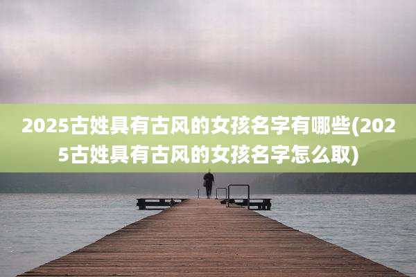 2025古姓具有古风的女孩名字有哪些(2025古姓具有古风的女孩名字怎么取)