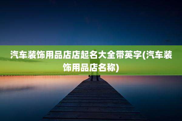 汽车装饰用品店店起名大全带英字(汽车装饰用品店名称)