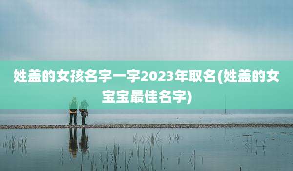 姓盖的女孩名字一字2023年取名(姓盖的女宝宝最佳名字)