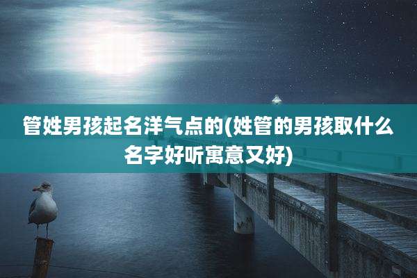 管姓男孩起名洋气点的(姓管的男孩取什么名字好听寓意又好)