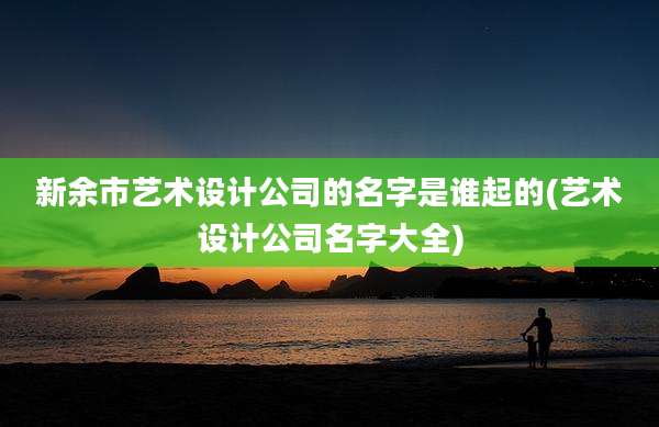新余市艺术设计公司的名字是谁起的(艺术设计公司名字大全)