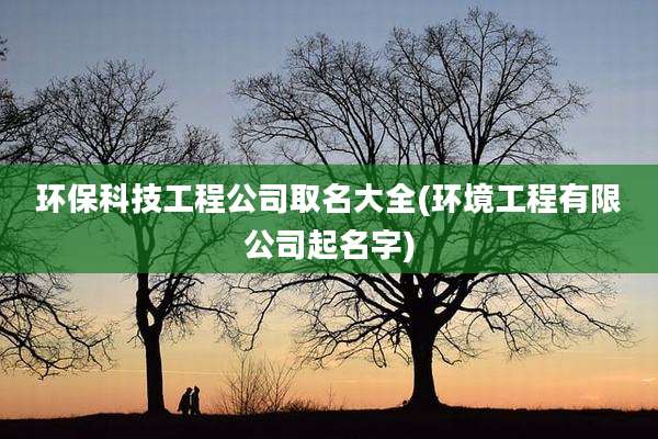 环保科技工程公司取名大全(环境工程有限公司起名字)