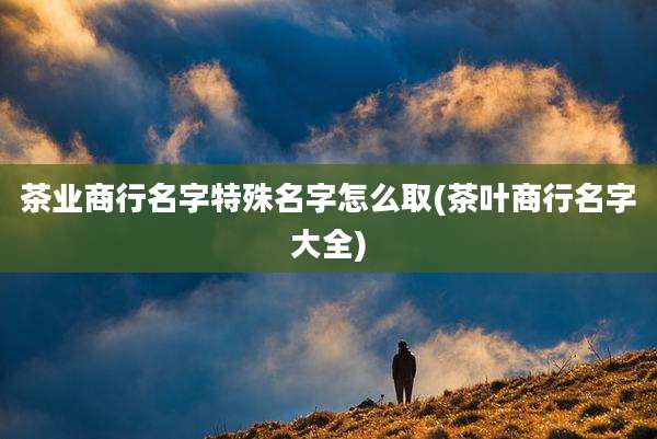 茶业商行名字特殊名字怎么取(茶叶商行名字大全)